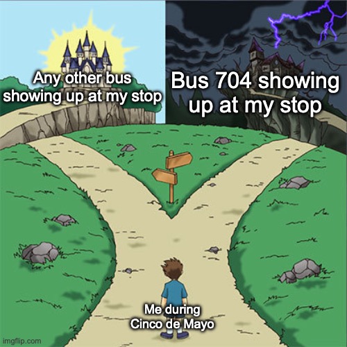 I swear to god... if it happens again like last year... | Bus 704 showing up at my stop; Any other bus showing up at my stop; Me during Cinco de Mayo | image tagged in two paths | made w/ Imgflip meme maker