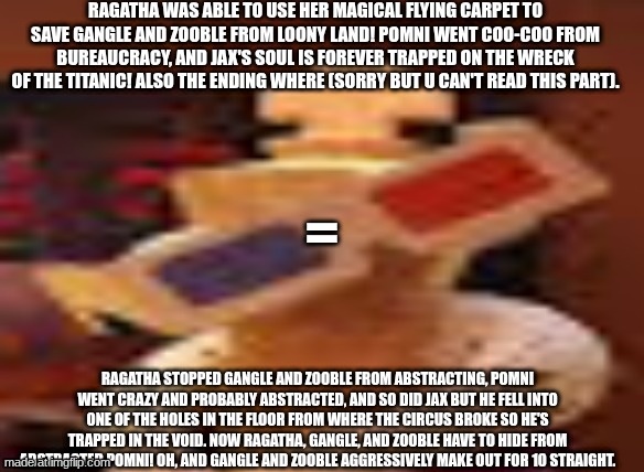 but that's just a theory | Ragatha was able to use her magical flying carpet to save Gangle and Zooble from loony land! Pomni went coo-coo from bureaucracy, and Jax's soul is forever trapped on the wreck of the Titanic! Also the ending where (sorry but u can't read this part). =; Ragatha stopped Gangle and Zooble from abstracting, Pomni went crazy and probably abstracted, and so did Jax but he fell into one of the holes in the floor from where the circus broke so he's trapped in the void. Now Ragatha, Gangle, and Zooble have to hide from abstracted Pomni! Oh, and Gangle and Zooble aggressively make out for 10 straight. | made w/ Imgflip meme maker