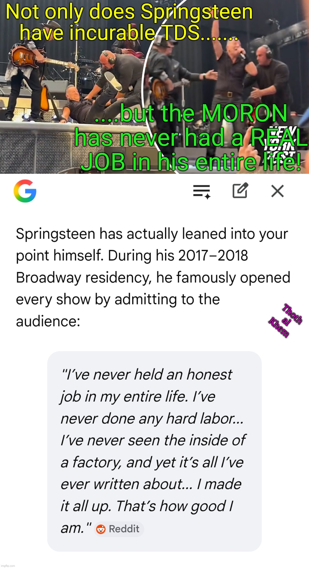 Bruce Springsteen has never had a real job. | Not only does Springsteen have incurable TDS....... ....but the MORON has never had a REAL JOB in his entire life! Thoth al Khem | image tagged in bruce springsteen tds,bruce springsteen sucks,springsteen's never had one real job,bruce springsteen,google ai knows | made w/ Imgflip meme maker