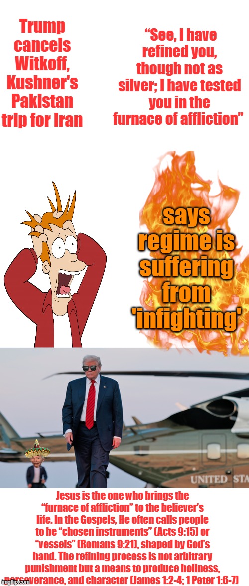 Trump cancels Witkoff, Kushner's Pakistan trip for Iran; “See, I have refined you, though not as silver; I have tested you in the furnace of affliction”; says regime is suffering from 'infighting'; Jesus is the one who brings the “furnace of affliction” to the believer’s life. In the Gospels, He often calls people to be “chosen instruments” (Acts 9:15) or “vessels” (Romans 9:21), shaped by God’s hand. The refining process is not arbitrary punishment but a means to produce holiness, perseverance, and character (James 1:2-4; 1 Peter 1:6-7) | image tagged in memes,blank transparent square | made w/ Imgflip meme maker