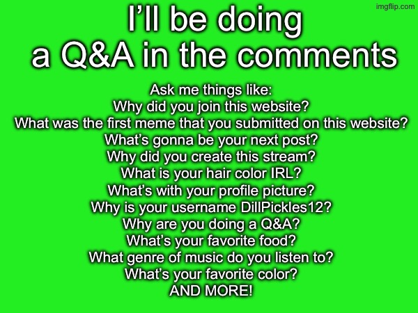 Ask and I’ll answer | I’ll be doing a Q&A in the comments; Ask me things like:
Why did you join this website?
What was the first meme that you submitted on this website?
What’s gonna be your next post?
Why did you create this stream?
What is your hair color IRL?
What’s with your profile picture?
Why is your username DillPickles12?
Why are you doing a Q&A?
What’s your favorite food?
What genre of music do you listen to?
What’s your favorite color?
AND MORE! | image tagged in dillpickles12,qna | made w/ Imgflip meme maker