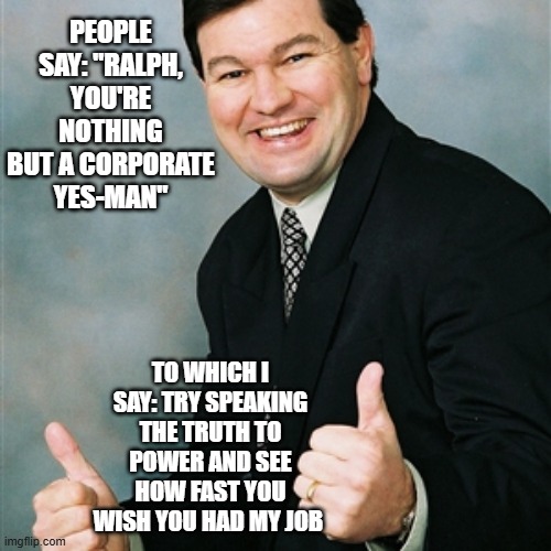 Upbeat Ralph Defends Yes-Man Job | people say: "RalPH, you're nothing but a corporate yes-man"; to which i say: try speaking the truth to power and see how fast you wish you had my job | image tagged in upbeatralph jpg,corporate yes-man | made w/ Imgflip meme maker