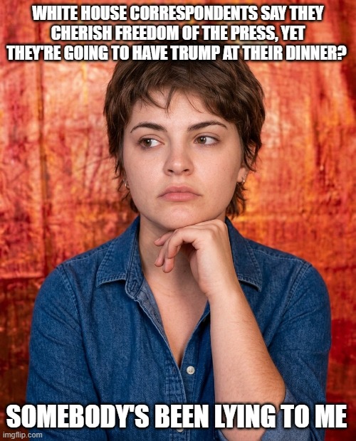Somebody’s Been Lying To Me White House Correspondents' Dinner | White House correspondents say they cherish freedom of the press, yet they're going to have trump at their dinner? somebody's been lying to me | image tagged in somebody s been lying to me,white house correspondents dinner,i hate donald trump,trump sucks | made w/ Imgflip meme maker