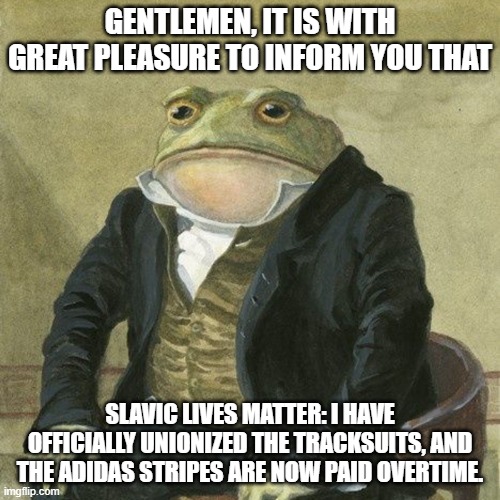 Gentlemen, it is with great pleasure to inform you that | GENTLEMEN, IT IS WITH GREAT PLEASURE TO INFORM YOU THAT; SLAVIC LIVES MATTER: I HAVE OFFICIALLY UNIONIZED THE TRACKSUITS, AND THE ADIDAS STRIPES ARE NOW PAID OVERTIME. | image tagged in gentlemen it is with great pleasure to inform you that,slavic lives matter,black lives matter | made w/ Imgflip meme maker