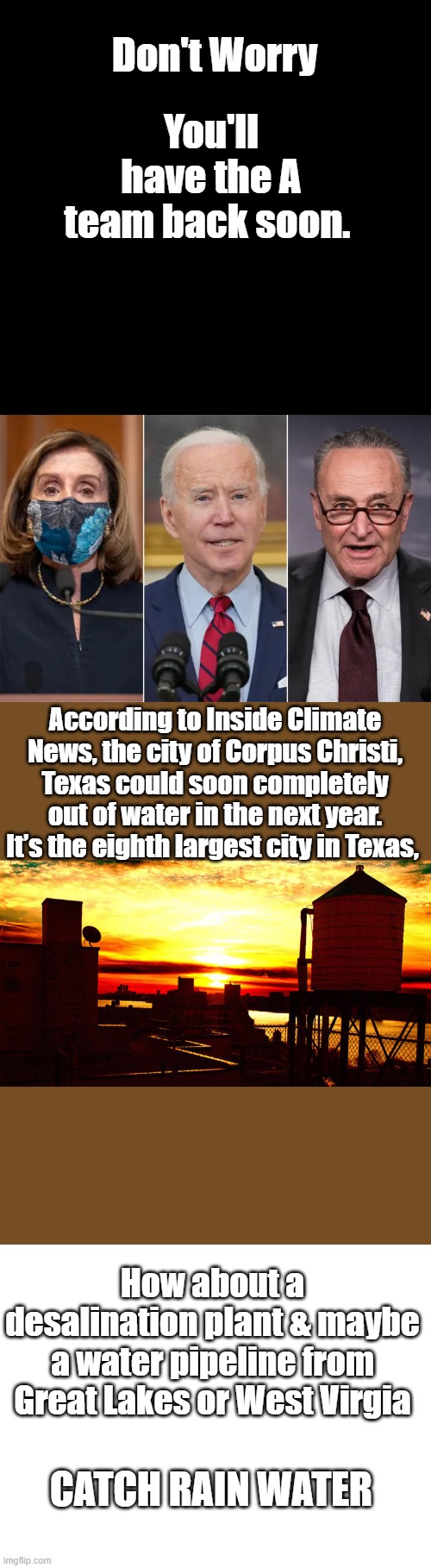 Don't Worry; You'll have the A team back soon. According to Inside Climate News, the city of Corpus Christi, Texas could soon completely out of water in the next year. It’s the eighth largest city in Texas, How about a desalination plant & maybe a water pipeline from Great Lakes or West Virgia; Catch rain water | image tagged in blank white template | made w/ Imgflip meme maker