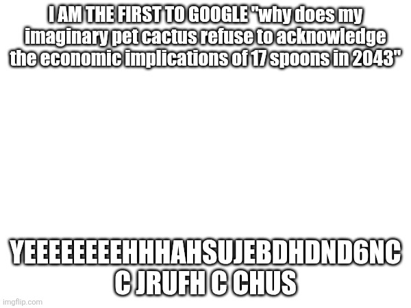 YAAAAAAAAAAAHAHAHHAHSYND DHUC | I AM THE FIRST TO GOOGLE "why does my imaginary pet cactus refuse to acknowledge the economic implications of 17 spoons in 2043"; YEEEEEEEEHHHAHSUJEBDHDND6NC C JRUFH C CHUS | image tagged in msjidncnrn | made w/ Imgflip meme maker