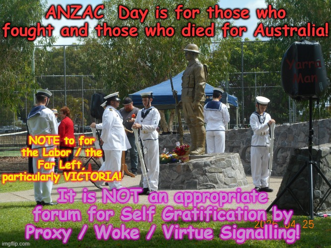 ANZAC Day is for AUSTRALIA AND THOSE WHO SERVED. IT IS NOT A TIME FOR WOKE VIRTUE SIGNALLING! | ANZAC  Day is for those who fought and those who died for Australia! Yarra Man; NOTE to for the Labor / the Far Left, particularly VICTORIA! It is NOT an appropriate forum for Self Gratification by Proxy / Woke / Virtue Signalling! | image tagged in ultra far left labor greens teals,anthony albanese jacinta allan victoria,self gratification by proxy,insulting,progressives | made w/ Imgflip meme maker