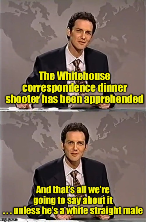 Breaking news | The Whitehouse correspondence dinner shooter has been apprehended; And that’s all we’re going to say about it
. . . unless he’s a white straight male | image tagged in weekend update with norm | made w/ Imgflip meme maker