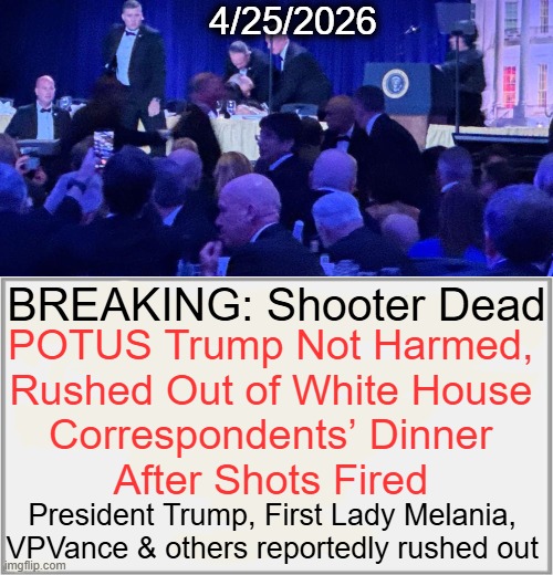 Shots Fired | 4/25/2026; BREAKING: Shooter Dead; POTUS Trump Not Harmed, 

Rushed Out of White House 

Correspondents’ Dinner 

After Shots Fired; President Trump, First Lady Melania, 
VPVance & others reportedly rushed out | image tagged in donald trump,shots fired,breaking news,djt ok,white house,correspondents dinner | made w/ Imgflip meme maker