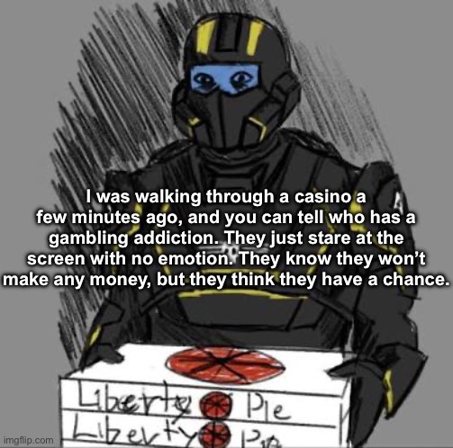 Liberty Pie | I was walking through a casino a few minutes ago, and you can tell who has a gambling addiction. They just stare at the screen with no emotion. They know they won’t make any money, but they think they have a chance. | image tagged in liberty pie | made w/ Imgflip meme maker