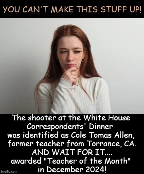 Multiple sources, including Newsweek, WIRED, & the Santa Monica Observer, confirm this recognition. | You can't make this stuff up! The shooter at the White House 

Correspondents' Dinner  

was identified as Cole Tomas Allen, 

former teacher from Torrance, CA.

AND WAIT FOR IT....

awarded "Teacher of the Month" 

in December 2024! | image tagged in shooter,wh correspondents dinner,california,teacher,employee of the month,mental health | made w/ Imgflip meme maker