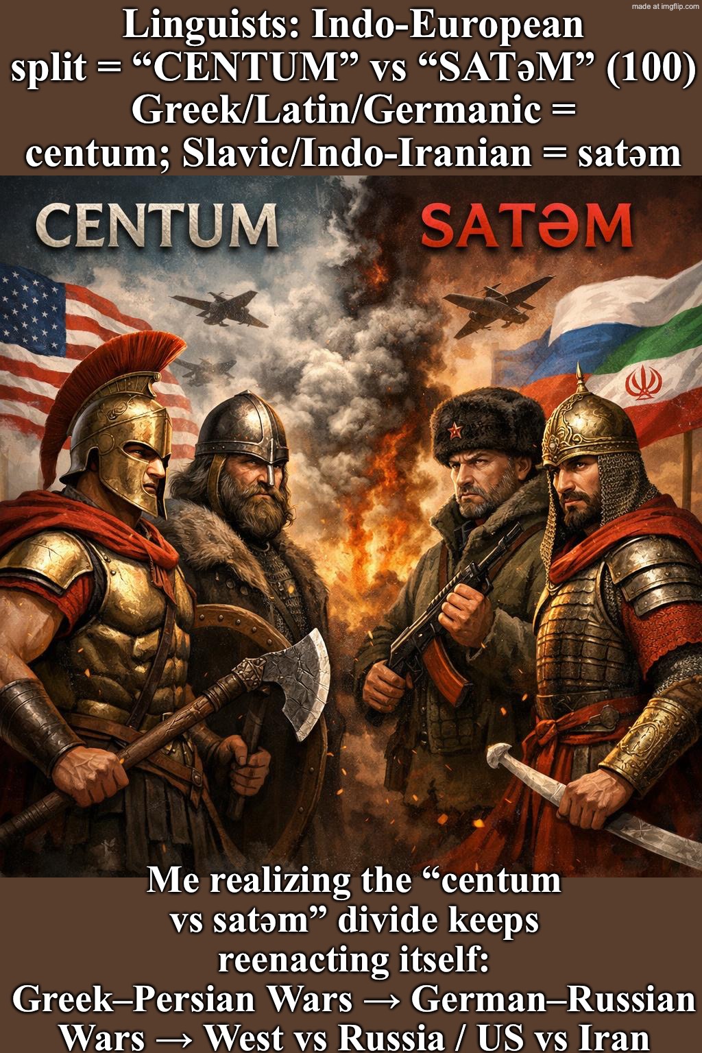 Me: So the Greek‑Persian Wars… German‑Russian Wars… West vs Russia / US vs Iran… are just the same CENTUM vs SATEM beef again? | Linguists: Indo-European split = “CENTUM” vs “SATǝM” (100)
Greek/Latin/Germanic = centum; Slavic/Indo‑Iranian = satǝm; Me realizing the “centum vs satǝm” divide keeps reenacting itself:
Greek–Persian Wars → German–Russian Wars → West vs Russia / US vs Iran | image tagged in indo-european,history,history memes,iran,russia,future | made w/ Imgflip meme maker