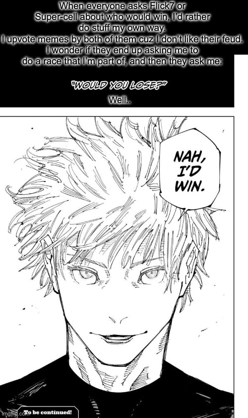 “And I’ll make sure that your feud becomes a friendship in the process!” | When everyone asks Flick7 or Super-cell about who would win, I’d rather do stuff my own way.
I upvote memes by both of them cuz I don’t like their feud.
I wonder if they end up asking me to do a race that I’m part of, and then they ask me:; Well.. | image tagged in nah i'd win,funny,memes,flick7,upvotes,oh wow are you actually reading these tags | made w/ Imgflip meme maker