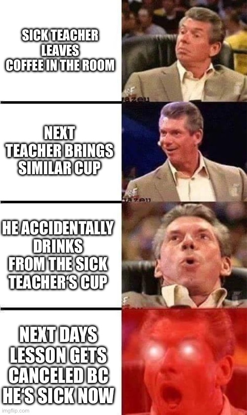 Sick teacher | Sick teacher leaves coffee in the room; Next teacher brings similar cup; He accidentally drinks from the sick teacher‘s cup; Next days lesson gets canceled bc he‘s sick now | image tagged in vince mcmahon reaction w/glowing eyes,school,school meme,teachers,sickness | made w/ Imgflip meme maker