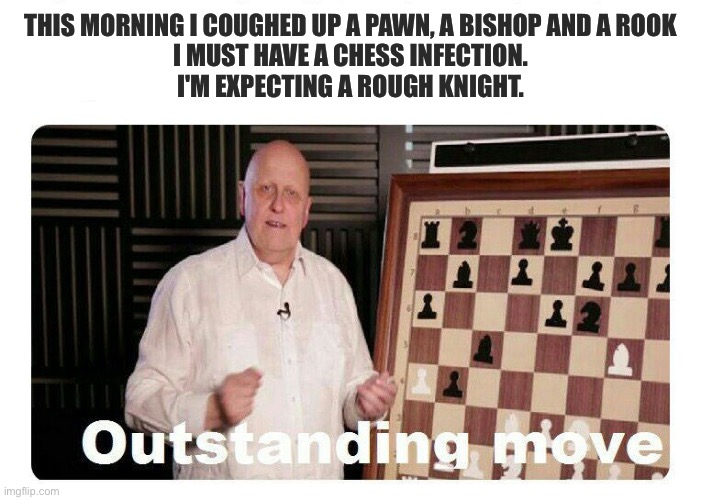 Chess | This morning I coughed up a pawn, a bishop and a rook
I must have a chess infection.
I'm expecting a rough knight. | image tagged in outstanding move,chess,bad pun,knight,cough | made w/ Imgflip meme maker