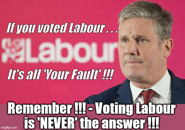 If you voted Labour - It's all 'Your Faulty' ! | If you voted Labour . . . It's all 'Your Fault' !!! Shame on you ! #Immigration #Starmerout #Labour #KeirStarmer #labourisdead #nevervotelabour #Antisemitism #Savile #Paedo #Worboys #GroomingGangs #Paedophile #IllegalImmigration #Immigrants #Invasion #StarmerResign #strikes #DigitalID #ID Starmerout Labour Starmer Mandelson Rayner Blair KeirStarmer labourisdead Illegal Immigration Immigrants Invasion StarmerResign Island of strangers Lucy Connolly Two-Tier Justice Andy Burnham Hadush Kebatu Iran war Reeves Labour Budget #Mandleson; . . . Labour is never the answer; Shame on you if you're one of the 'misguided dreamers' who voted Starmer / Labour into power; Remember !!! - Voting Labour
is 'NEVER' the answer !!! | image tagged in starmer,labour,mandelson,lies liar,epstein | made w/ Imgflip meme maker
