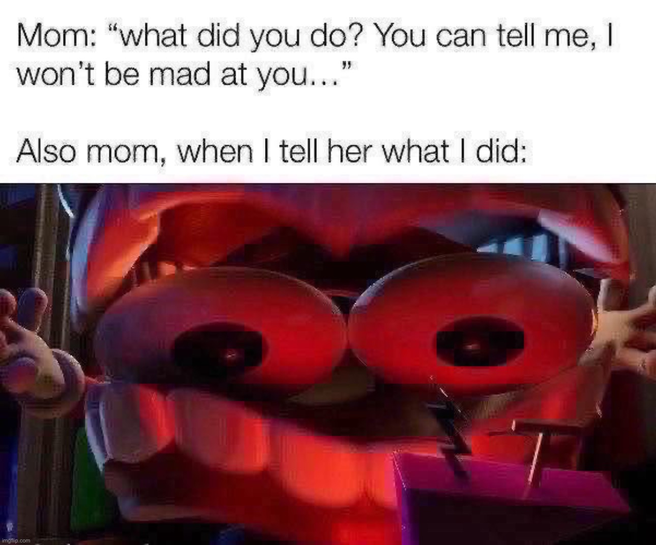Anyone else relate? | Mom: “what did you do? You can tell me, I won’t be mad at you…”
 
Also mom, when I tell her what I did: | image tagged in mom,funny,caine,zooble,crashout,relatable | made w/ Imgflip meme maker
