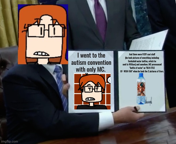 CC went there with MC because they had activities in Bellfast, NE (Where CC lives) (partially inspired by creator's experience) | And there were VERY cool stuff (he took pictures of everything including Funkaloid water bottles, which he sent to William) and somehow, MC pronounced "bottle of water" as "BUH-TTLE OF- WUH-TAH" when he took the 2 pictures of them. I went to the autism convention with only MC. | image tagged in memes,cc,autism,funkaloid,mc | made w/ Imgflip meme maker