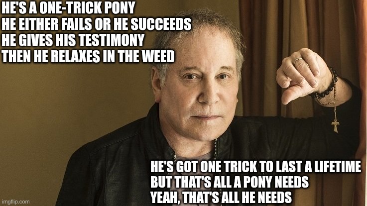 Paul Simon | He's a one-trick pony
He either fails or he succeeds
He gives his testimony
Then he relaxes in the weed He's got one trick to last a lifetim | image tagged in paul simon | made w/ Imgflip meme maker