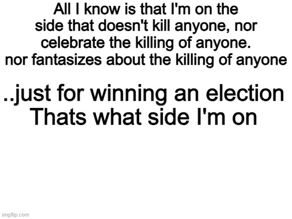 Yes 100% | All I know is that I'm on the side that doesn't kill anyone, nor celebrate the killing of anyone. nor fantasizes about the killing of anyone; ..just for winning an election

Thats what side I'm on | image tagged in memes,funny,politics,political meme,breaking news | made w/ Imgflip meme maker
