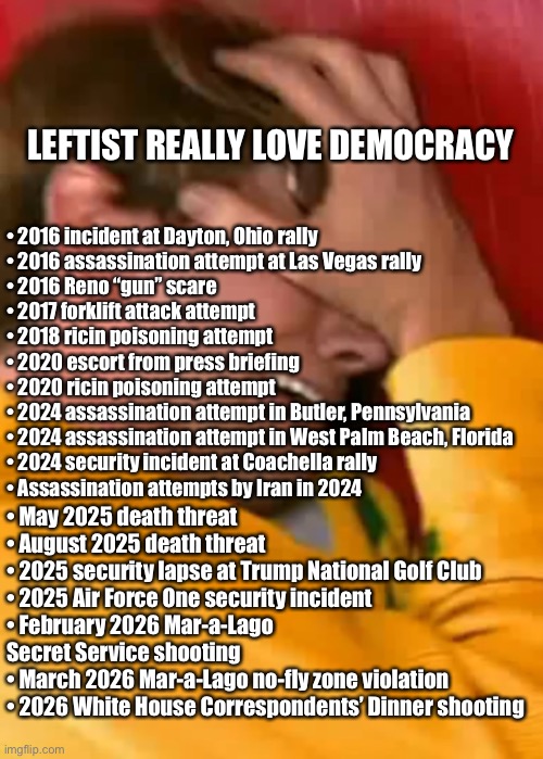 When the left can’t get their way. | Leftist really love democracy; •	⁠2016 incident at Dayton, Ohio rally
•	⁠2016 assassination attempt at Las Vegas rally
•	⁠2016 Reno “gun” scare
•	⁠2017 forklift attack attempt
•	⁠2018 ricin poisoning attempt
•	⁠2020 escort from press briefing
•	⁠2020 ricin poisoning attempt
•	⁠2024 assassination attempt in Butler, Pennsylvania
•	⁠2024 assassination attempt in West Palm Beach, Florida
•	⁠2024 security incident at Coachella rally
•	⁠Assassination attempts by Iran in 2024; •	⁠May 2025 death threat
•	⁠August 2025 death threat
•	⁠2025 security lapse at Trump National Golf Club
•	⁠2025 Air Force One security incident
•	⁠February 2026 Mar-a-Lago Secret Service shooting
•	⁠March 2026 Mar-a-Lago no-fly zone violation
•	⁠2026 White House Correspondents’ Dinner shooting | image tagged in whiny loser | made w/ Imgflip meme maker