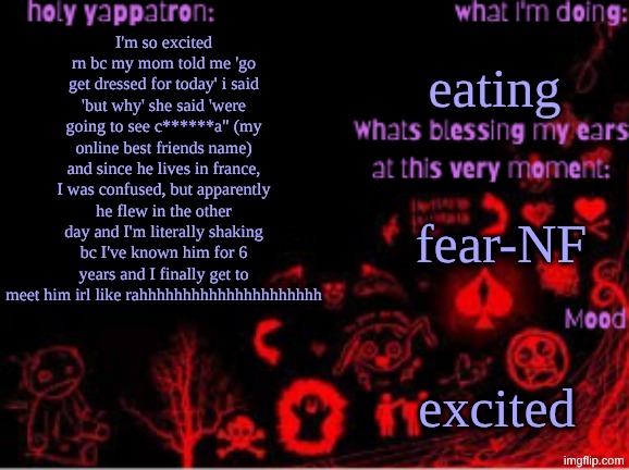 should I start posting actual memes from now on | eating; I'm so excited rn bc my mom told me 'go get dressed for today' i said 'but why' she said 'were going to see c******a" (my online best friends name) and since he lives in france, I was confused, but apparently he flew in the other day and I'm literally shaking bc I've known him for 6 years and I finally get to meet him irl like rahhhhhhhhhhhhhhhhhhhhh; fear-NF; excited | image tagged in sam's temp | made w/ Imgflip meme maker