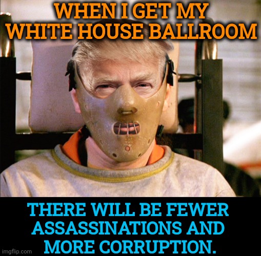 If Trump gets his White House ballroom, The White House Correspondents' Association will not hold its dinner there. | When I get my white house ballroom; There will be fewer 
assassinations and 
more corruption. | image tagged in trump hannibal lecter crazy mad insane bonkers,trump,assassination,ballroom,corruption,bribes | made w/ Imgflip meme maker