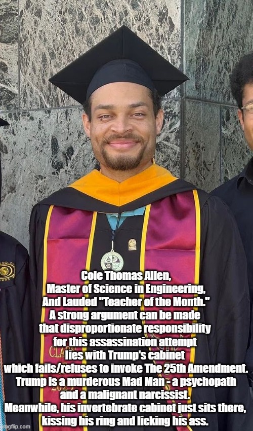 Trump's Cabinet Is HUGELY Disproportionately Responsible For Cole Allen's Assassination Attempt | Cole Thomas Allen,
Master of Science in Engineering,
And Lauded "Teacher of the Month."
A strong argument can be made 
that disproportionate responsibility 
for this assassination attempt 
lies with Trump's cabinet 
which fails/refuses to invoke The 25th Amendment.
Trump is a murderous Mad Man - a psychopath and a malignant narcissist. 
Meanwhile, his invertebrate cabinet just sits there, 
kissing his ring and licking his ass. | image tagged in cole allen,trump cabinet,the 25th amendment,pychopath and malignant narcissist,murderous mad man | made w/ Imgflip meme maker