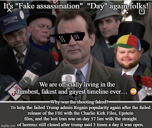 Groundhog Day | It's "Fake assassination"  "Day" again folks! We are officially living in the dumbest, fakest and gayest timeline ever… 🙄; Why was the shooting faked?  
To help the failed Trump admin Regain popularity again after the failed release of the FBI with the Charlie Kirk Files, Epstein files, and the lost Iran war on day 57 lies with the straight of hormuz still closed after trump said 3 times a day it was open. | image tagged in groundhog day,politics lol,donald trump the clown,hoax,conspiracy,white house | made w/ Imgflip meme maker