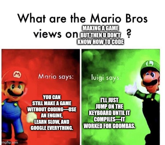 Mario Bros Views | MAKING A GAME BUT THEN U DON'T KNOW HOW TO CODE; YOU CAN STILL MAKE A GAME WITHOUT CODING—USE AN ENGINE, LEARN SLOW, AND GOOGLE EVERYTHING. I'LL JUST JUMP ON THE KEYBOARD UNTIL IT COMPILES—IT WORKED FOR GOOMBAS. | image tagged in mario bros views | made w/ Imgflip meme maker