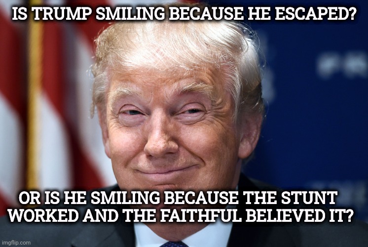 TRUMP PROVIDED LESS THAN THE USUAL SECURITY FOR A PRESIDENTIAL APPEARANCE. WHY IS THAT? | Is Trump smiling because he escaped? Or is he smiling because the stunt 
worked and the faithful believed it? | image tagged in trump smiles,tr ump,fake,assassination,trick,stunt | made w/ Imgflip meme maker
