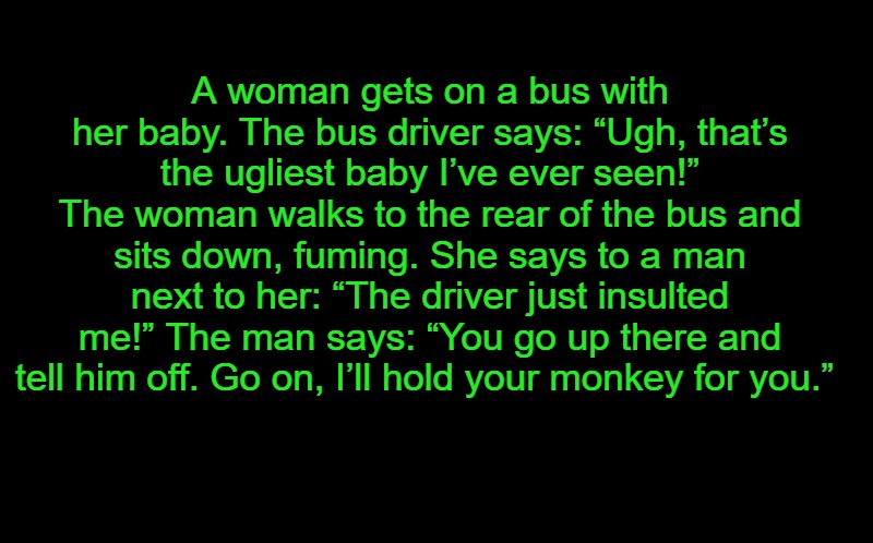 black screen | A woman gets on a bus with her baby. The bus driver says: “Ugh, that’s the ugliest baby I’ve ever seen!” The woman walks to the rear of the bus and sits down, fuming. She says to a man next to her: “The driver just insulted me!” The man says: “You go up there and tell him off. Go on, I’ll hold your monkey for you.” | image tagged in black screen | made w/ Imgflip meme maker