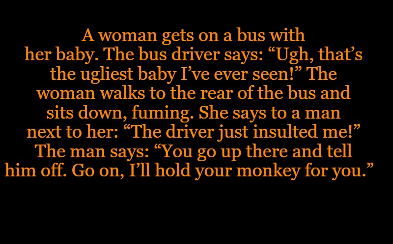 black screen | A woman gets on a bus with her baby. The bus driver says: “Ugh, that’s the ugliest baby I’ve ever seen!” The woman walks to the rear of the bus and sits down, fuming. She says to a man next to her: “The driver just insulted me!” The man says: “You go up there and tell him off. Go on, I’ll hold your monkey for you.” | image tagged in black screen | made w/ Imgflip meme maker