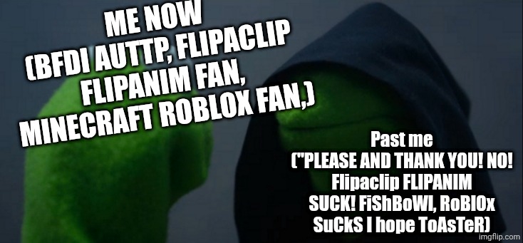 Evil Kermit Meme | Me now
(Bfdi auttp, flipaclip flipanim fan, minecraft roblox fan,) Past me
("PLEASE AND THANK YOU! NO! Flipaclip FLIPANIM SUCK! FiShBoWl, Ro | image tagged in memes,evil kermit | made w/ Imgflip meme maker
