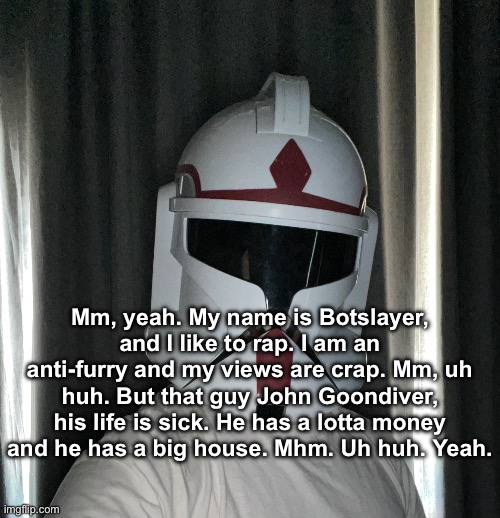In response to Botslayer: (we gonna make it outta the streets with this one) | Mm, yeah. My name is Botslayer, and I like to rap. I am an anti-furry and my views are crap. Mm, uh huh. But that guy John Goondiver, his life is sick. He has a lotta money and he has a big house. Mhm. Uh huh. Yeah. | image tagged in image jpg | made w/ Imgflip meme maker
