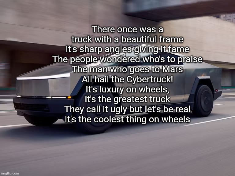 I fixed the Cybertruck hate song | There once was a truck with a beautiful frame
It's sharp angles giving it fame
The people wondered who's to praise
The man who goes to Mars
All hail the Cybertruck!
It's luxury on wheels, it's the greatest truck
They call it ugly but let's be real
It's the coolest thing on wheels | image tagged in cybertruck | made w/ Imgflip meme maker