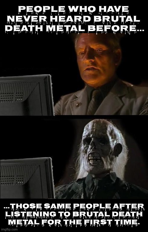 It sounds good to me | People who have 
never heard brutal 
death metal before…; …those same people after 
listening to brutal death 
metal for the first time. | image tagged in heavy metal,brutal death metal,first time listeners,the aftermath,extreme | made w/ Imgflip meme maker