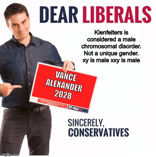 There’s two genders | Klenfelters is considered a male chromosomal disorder. Not a unique gender. xy is male xxy is male; Vance 
Alexander 
2028 | image tagged in ben shapiro dear liberals | made w/ Imgflip meme maker