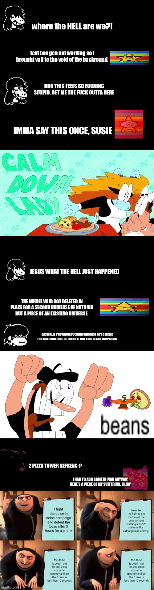 mmmh tasty susie | where the HELL are we?! text box gen not working so i brought yall to the void of the backround. Bro this feels so fucking stupid. Get me the FUCK outta here; imma say this once, susie; Jesus WHAT THE HELL just HAPPENED; The whole void got deleted in place for a second universe of nothing but a piece of an existing universe. basically the whole fucking universe got deleted for a second for the funnies. like this beans jumpscare; 2 pizza tower refrenc-? I HAD TO ADD SOMETHING!! ANYWAY, HERE'S A PIECE OF MY SUFFERING. ENJOY | image tagged in hbdhb | made w/ Imgflip meme maker