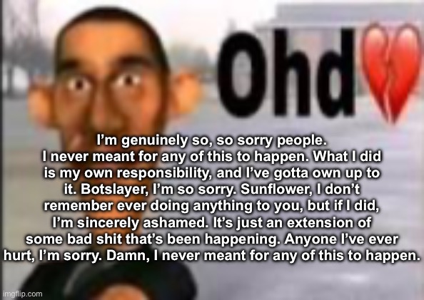 Obama have dih | I’m genuinely so, so sorry people. I never meant for any of this to happen. What I did is my own responsibility, and I’ve gotta own up to it. Botslayer, I’m so sorry. Sunflower, I don’t remember ever doing anything to you, but if I did, I’m sincerely ashamed. It’s just an extension of some bad shit that’s been happening. Anyone I’ve ever hurt, I’m sorry. Damn, I never meant for any of this to happen. | image tagged in obama have dih | made w/ Imgflip meme maker