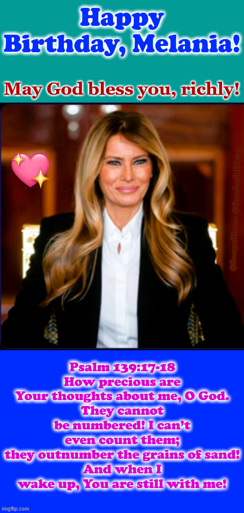 Happy Birthday, FLOTUS, Melania! | Happy Birthday, Melania! May God bless you, richly! @SongofGrace @OneJoyfulNoise; Psalm 139:17-18
How precious are Your thoughts about me, O God.
They cannot be numbered! I can’t even count them;
they outnumber the grains of sand!
And when I wake up, You are still with me! | made w/ Imgflip meme maker