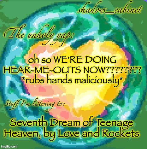 heh... | oh so WE'RE DOING HEAR-ME-OUTS NOW???????? *rubs hands maliciously*; Seventh Dream of Teenage Heaven, by Love and Rockets | image tagged in sc's heart orb announcement temp | made w/ Imgflip meme maker