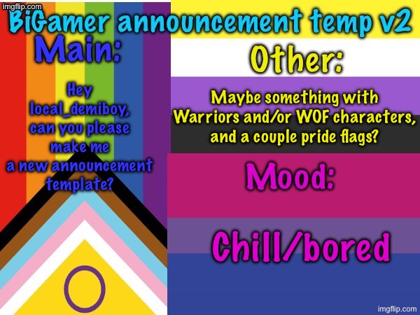 Might be a lot to ask, but pwease? :3 | Maybe something with Warriors and/or WOF characters, and a couple pride flags? Hey local_demiboy, can you please make me a new announcement template? Chill/bored | image tagged in bigamer announcement temp v2 | made w/ Imgflip meme maker