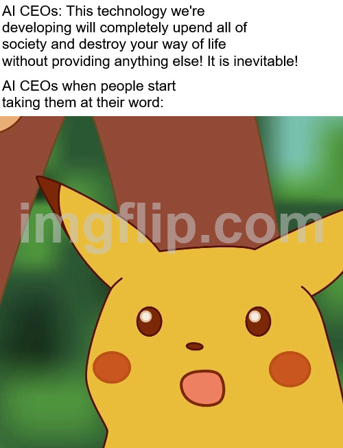 Pikachu Meme | AI CEOs: This technology we're developing will completely upend all of society and destroy your way of life without providing anything else! It is inevitable! AI CEOs when people start taking them at their word: | image tagged in pikachu meme | made w/ Imgflip meme maker