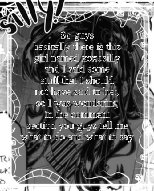 silly's kcc temp | So guys basically there is this girl named xoxosilly and I said some stuff that I should not have said to her, so I was wondering in the comment section you guys tell me what to do and what to say | image tagged in silly's kcc temp | made w/ Imgflip meme maker