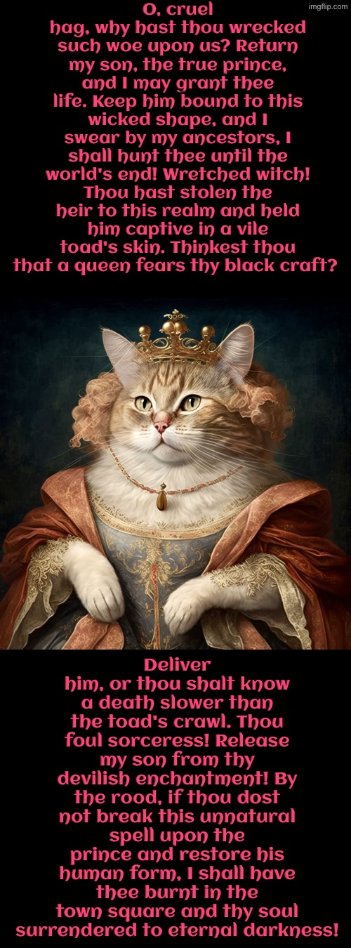 A Death Slower Than The Toad's Crawl | O, cruel hag, why hast thou wrecked such woe upon us? Return my son, the true prince, and I may grant thee life. Keep him bound to this wicked shape, and I swear by my ancestors, I shall hunt thee until the world's end! Wretched witch! Thou hast stolen the heir to this realm and held him captive in a vile toad's skin. Thinkest thou that a queen fears thy black craft? Deliver him, or thou shalt know a death slower than the toad's crawl. Thou foul sorceress! Release my son from thy devilish enchantment! By the rood, if thou dost not break this unnatural spell upon the prince and restore his human form, I shall have thee burnt in the town square and thy soul surrendered to eternal darkness! | image tagged in cats,medieval memes,the queen,witches,prince,enchantress | made w/ Imgflip meme maker