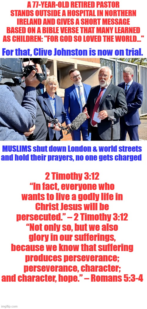 Open your eyes | A 77-year-old retired pastor stands outside a hospital in Northern Ireland and gives a short message based on a Bible verse that many learned as children: "For God so loved the world…"; For that, Clive Johnston is now on trial. MUSLIMS shut down London & world streets and hold their prayers, no one gets charged; 2 Timothy 3:12
“In fact, everyone who wants to live a godly life in Christ Jesus will be persecuted.” – 2 Timothy 3:12 “Not only so, but we also glory in our sufferings, because we know that suffering produces perseverance; perseverance, character; and character, hope.” – Romans 5:3-4 | image tagged in blank white template | made w/ Imgflip meme maker