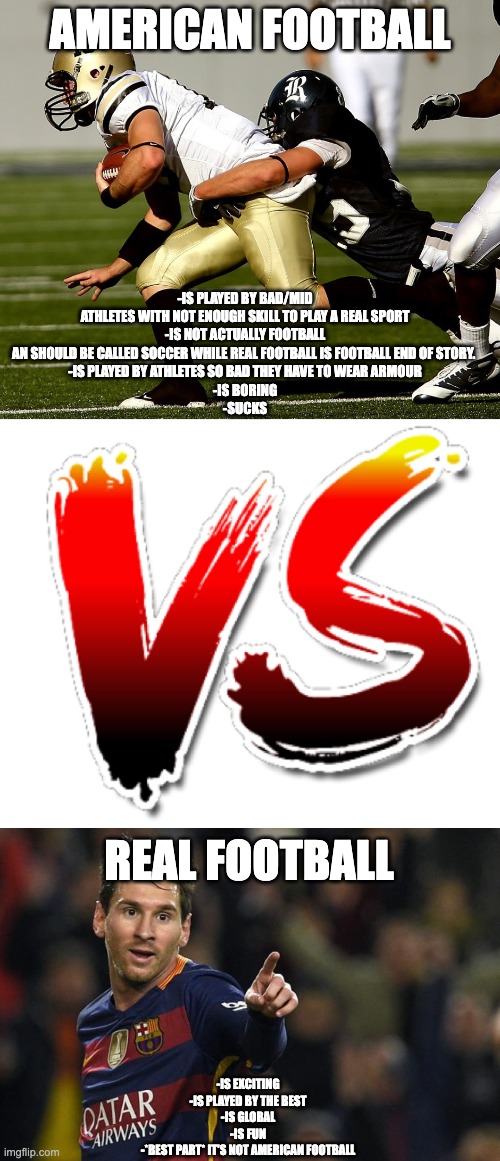 American football; -Is played by bad/mid athletes with not enough skill to play a real sport
-Is not actually football an should be called soccer while real football is football end of story. 
-Is played by athletes so bad they have to wear armour
-Is boring
-sucks; real football; -is exciting
-is played by the best
-is global
-is fun
-*best part* it's not american football | image tagged in american football,vs,football,real football,sport,change my mind | made w/ Imgflip meme maker