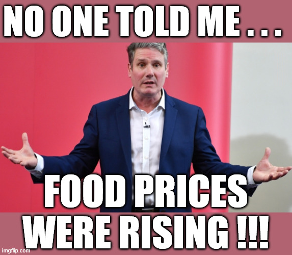 Starmer - No One Told Me - Food Prices were rising - Inflation | No one told me . . . #Immigration #Starmerout #Labour #KeirStarmer #labourisdead #nevervotelabour #Antisemitism #Savile #Paedo #Worboys #GroomingGangs #Paedophile #IllegalImmigration #Immigrants #Invasion #StarmerResign #strikes #DigitalID #ID Starmerout Labour Starmer Mandelson Rayner Blair KeirStarmer labourisdead Illegal Immigration Immigrants Invasion StarmerResign Island of strangers Lucy Connolly Two-Tier Justice Andy Burnham Hadush Kebatu Iran war Reeves Labour Budget #Mandleson; . . . Labour is never the answer; Shame on you if you're one of the 'misguided dreamers' who voted Starmer / Labour into power; Remember !!! - Voting Labour is 'NEVER' the answer !!! Food Prices
were rising !!! | image tagged in starmer,mandelson,epstein,labour,liar lies | made w/ Imgflip meme maker