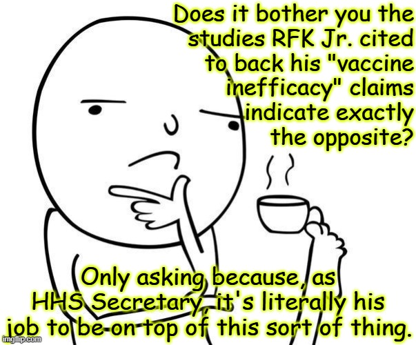 Hey there, MAHA folks, quick question: | Does it bother you the
studies RFK Jr. cited
to back his "vaccine
inefficacy" claims
indicate exactly
the opposite? Only asking because, as
HHS Secretary, it's literally his
job to be on top of this sort of thing. | image tagged in hmmm,maha movement,rfk jr,unfit to be sec hhs | made w/ Imgflip meme maker